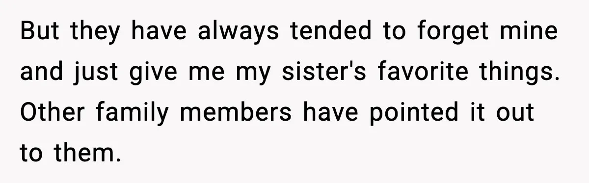 But they have always tended to forget mine and just give me my sister's favorite things. Other family members have pointed it out to them.