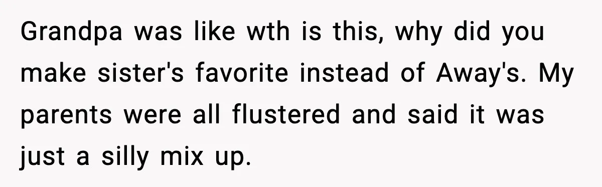 Grandpa was like wth is this, why did you make sister's favorite instead of Away's. My parents were all flustered and said it was just a silly mix up.