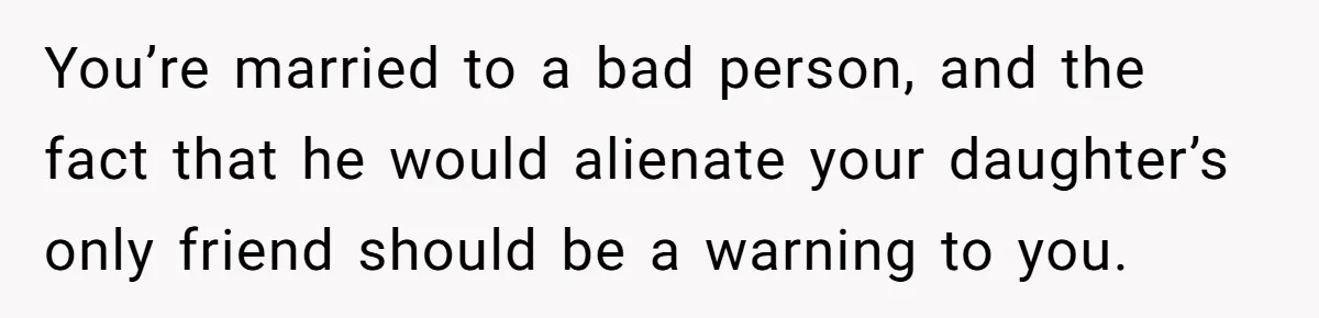 You’re married to a bad person, and the fact that he would alienate your daughter’s only friend should be a warning to you.