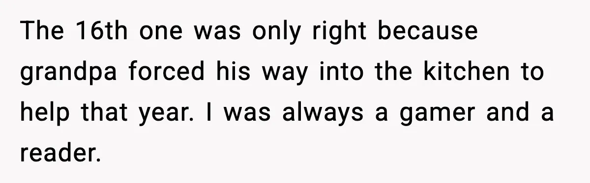 The 16th one was only right because grandpa forced his way into the kitchen to help that year. I was always a gamer and a reader.