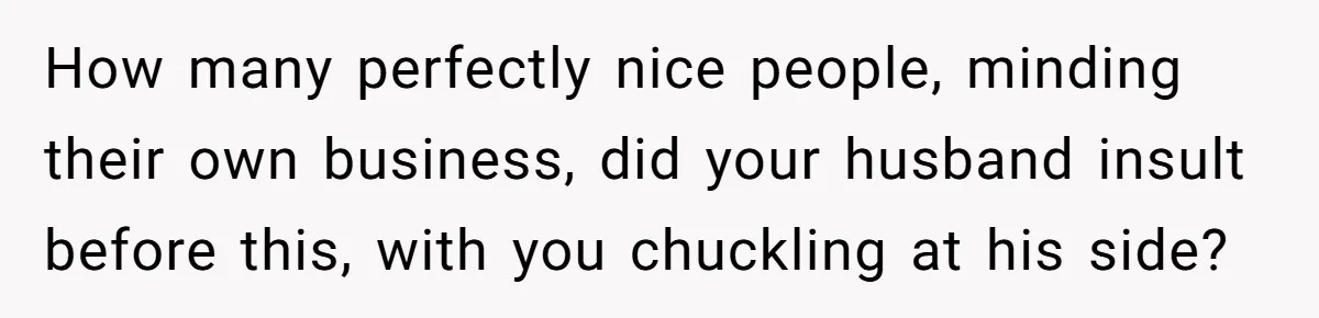 How many perfectly nice people, minding their own business, did your husband insult before this, with you chuckling at his side?