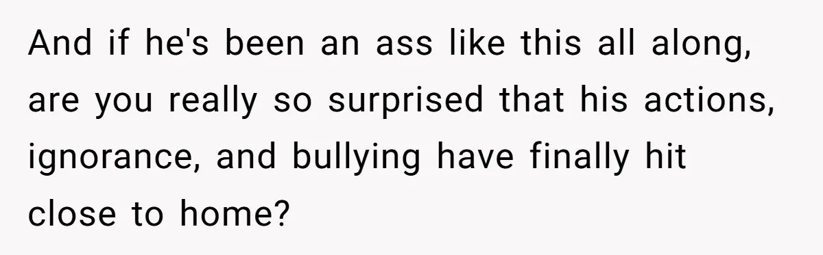 And if he's been an ass like this all along, are you really so surprised that his actions, ignorance, and bullying have finally hit close to home?