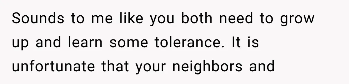 Sounds to me like you both need to grow up and learn some tolerance. It is unfortunate that your neighbors and