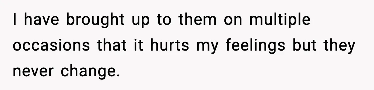 I have brought up to them on multiple occasions that it hurts my feelings but they never change.