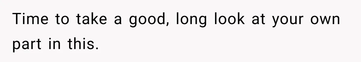 Time to take a good, long look at your own part in this.