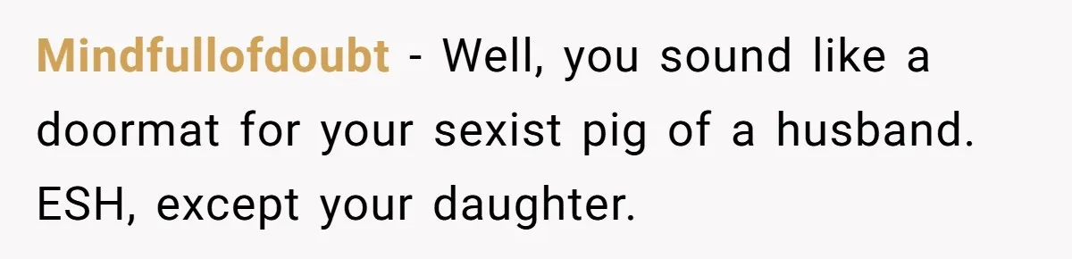 Mindfullofdoubt − Well, you sound like a doormat for your sexist pig of a husband. ESH, except your daughter.