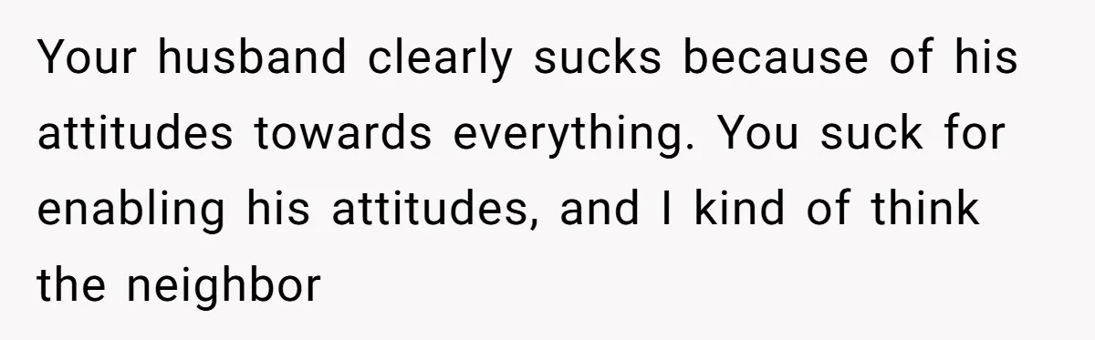 Your husband clearly sucks because of his attitudes towards everything. You suck for enabling his attitudes, and I kind of think the neighbor