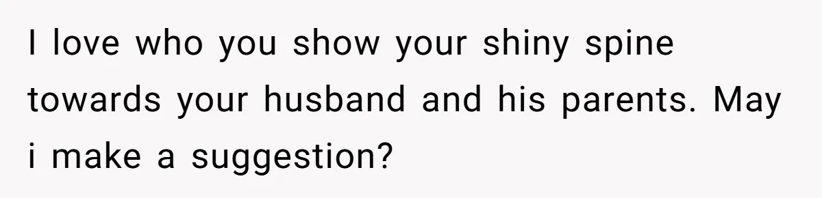 I love who you show your shiny spine towards your husband and his parents. May i make a suggestion?