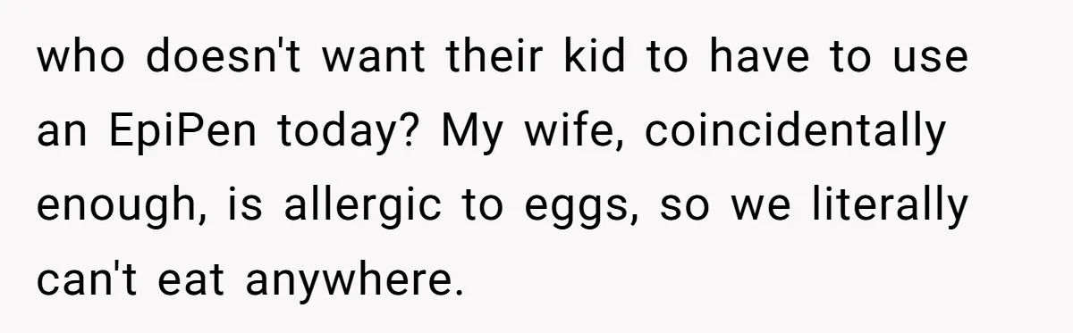 who doesn't want their kid to have to use an EpiPen today? My wife, coincidentally enough, is allergic to eggs, so we literally can't eat anywhere.