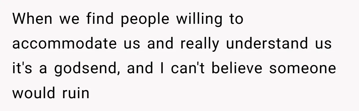 When we find people willing to accommodate us and really understand us it's a godsend, and I can't believe someone would ruin