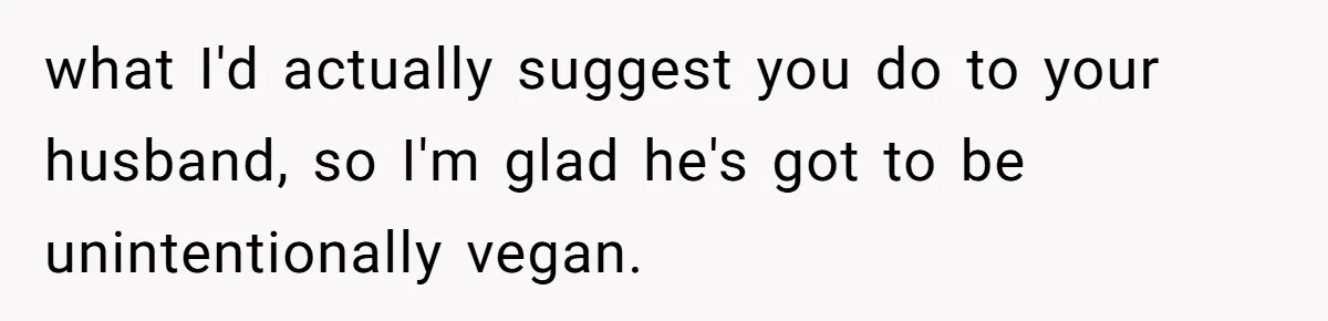 what I'd actually suggest you do to your husband, so I'm glad he's got to be unintentionally vegan.