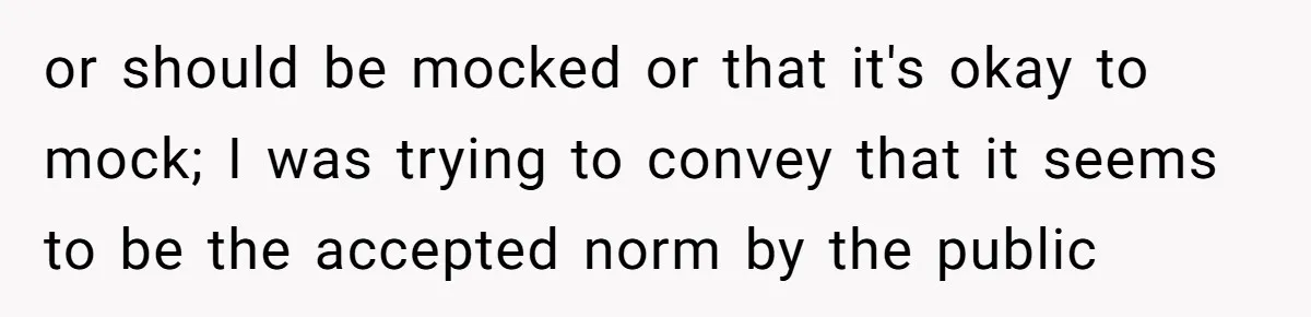 or should be mocked or that it's okay to mock; I was trying to convey that it seems to be the accepted norm by the public