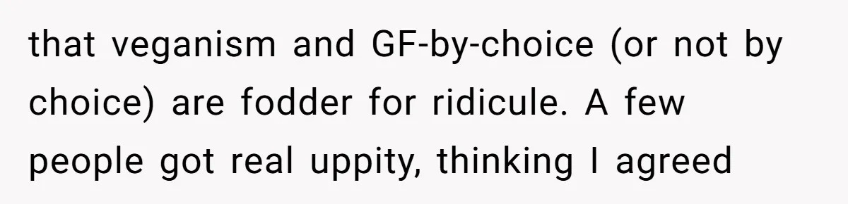 that veganism and GF-by-choice (or not by choice) are fodder for ridicule. A few people got real uppity, thinking I agreed