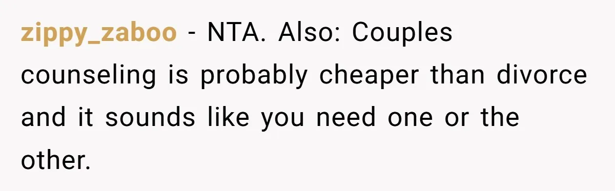 zippy_zaboo − NTA. Also: Couples counseling is probably cheaper than divorce and it sounds like you need one or the other.