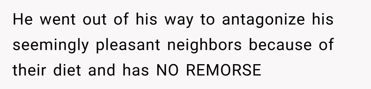 He went out of his way to antagonize his seemingly pleasant neighbors because of their diet and has NO REMORSE