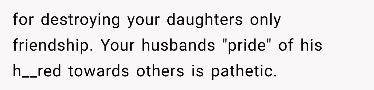 for destroying your daughters only friendship. Your husbands "pride" of his h__red towards others is pathetic.