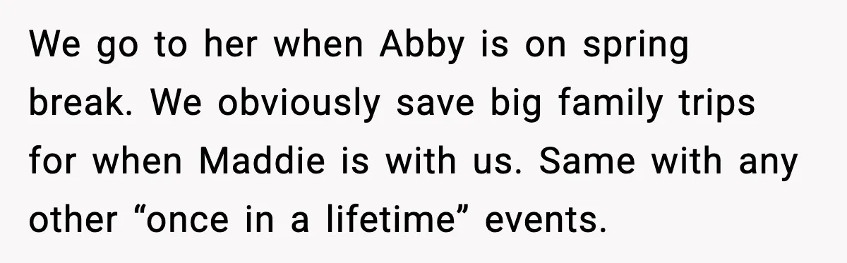 We go to her when Abby is on spring break. We obviously save big family trips for when Maddie is with us. Same with any other “once in a lifetime”...