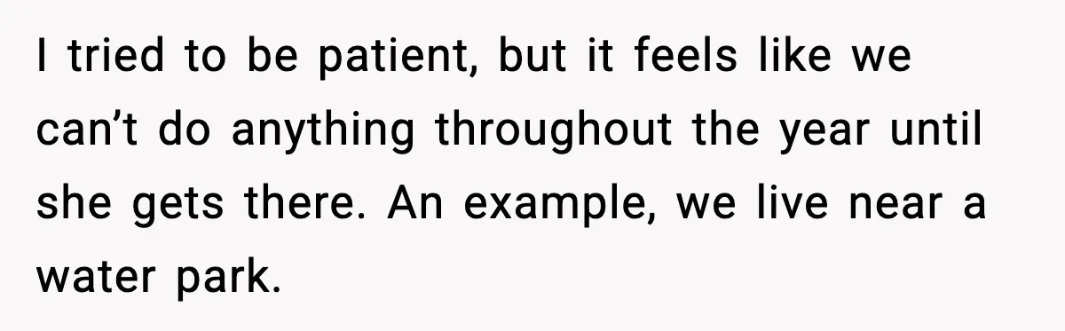 I tried to be patient, but it feels like we can’t do anything throughout the year until she gets there. An example, we live near a water park.