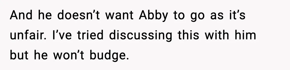 And he doesn’t want Abby to go as it’s unfair. I’ve tried discussing this with him but he won’t budge.
