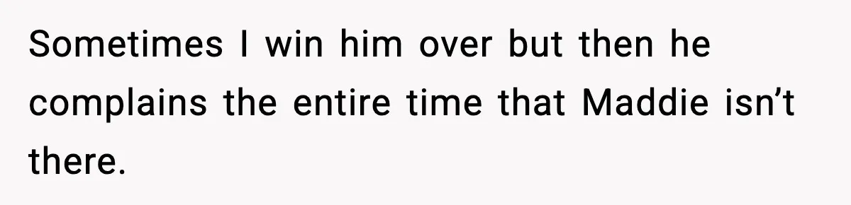 Sometimes I win him over but then he complains the entire time that Maddie isn’t there.