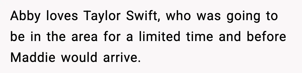 Abby loves Taylor Swift, who was going to be in the area for a limited time and before Maddie would arrive.