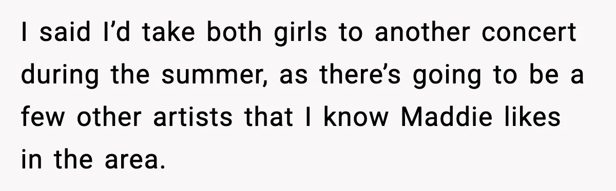 I said I’d take both girls to another concert during the summer, as there’s going to be a few other artists that I know Maddie likes in the area.