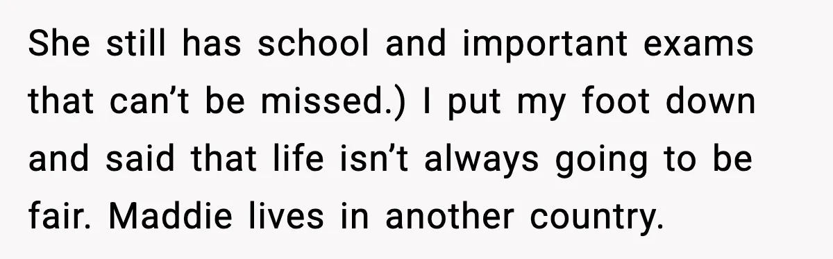 She still has school and important exams that can’t be missed.) I put my foot down and said that life isn’t always going to be fair. Maddie lives in another...