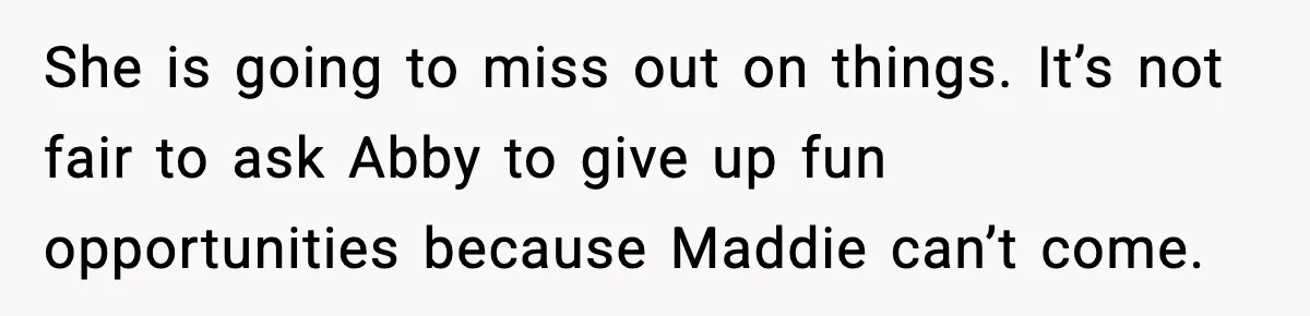 She is going to miss out on things. It’s not fair to ask Abby to give up fun opportunities because Maddie can’t come.