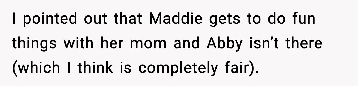 I pointed out that Maddie gets to do fun things with her mom and Abby isn’t there (which I think is completely fair).