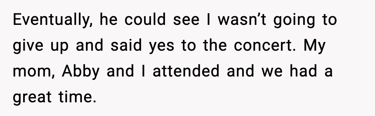 Eventually, he could see I wasn’t going to give up and said yes to the concert. My mom, Abby and I attended and we had a great time.