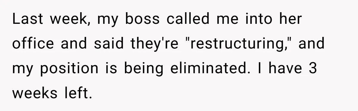 Last week, my boss called me into her office and said they're "restructuring," and my position is being eliminated. I have 3 weeks left.