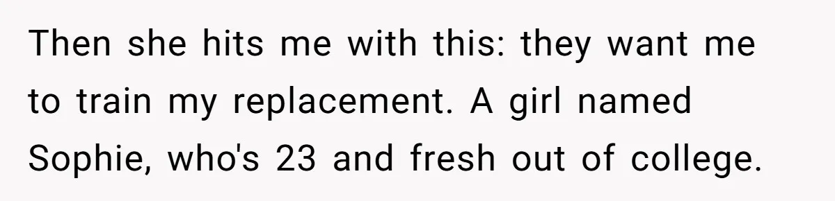 Then she hits me with this: they want me to train my replacement. A girl named Sophie, who's 23 and fresh out of college.