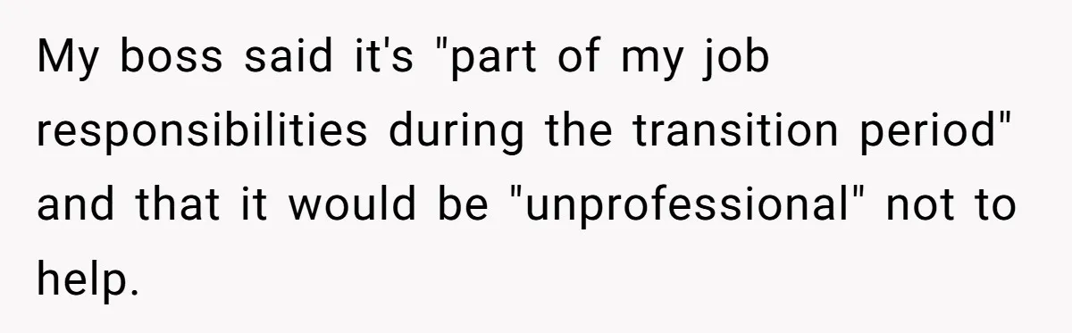 My boss said it's "part of my job responsibilities during the transition period" and that it would be "unprofessional" not to help.