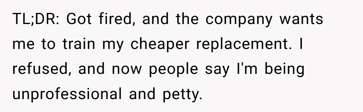 TL;DR: Got fired, and the company wants me to train my cheaper replacement. I refused, and now people say I'm being unprofessional and petty.