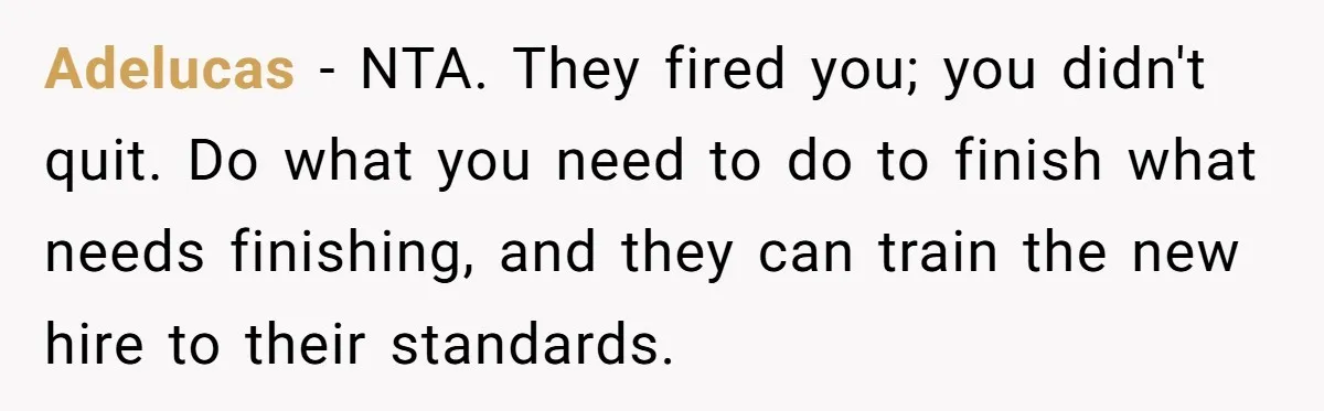 Adelucas − NTA. They fired you; you didn't quit. Do what you need to do to finish what needs finishing, and they can train the new hire to their standards.