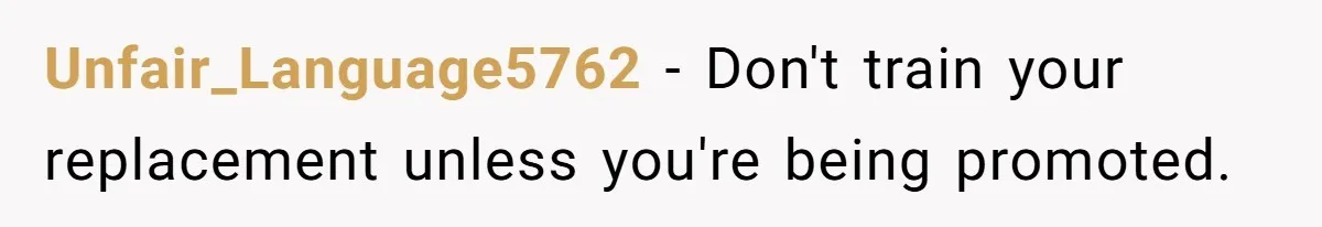 Unfair_Language5762 − Don't train your replacement unless you're being promoted.