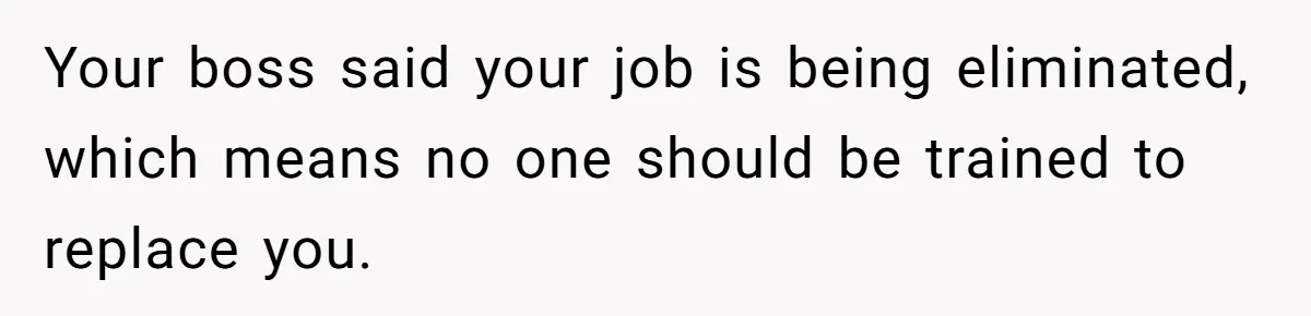 Your boss said your job is being eliminated, which means no one should be trained to replace you.