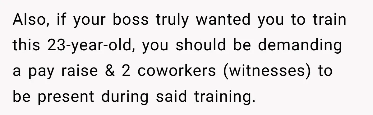 Also, if your boss truly wanted you to train this 23-year-old, you should be demanding a pay raise & 2 coworkers (witnesses) to be present during said training.