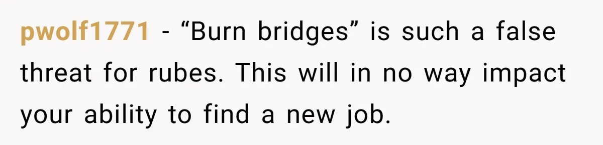 pwolf1771 − “Burn bridges” is such a false threat for rubes. This will in no way impact your ability to find a new job.