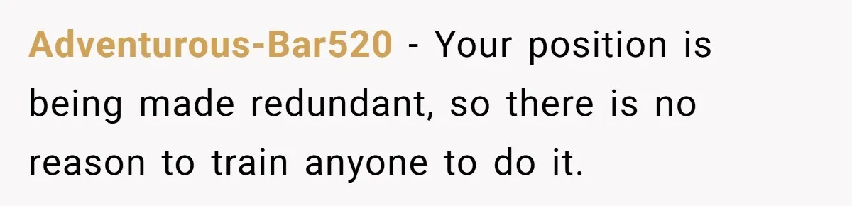 Adventurous-Bar520 − Your position is being made redundant, so there is no reason to train anyone to do it.