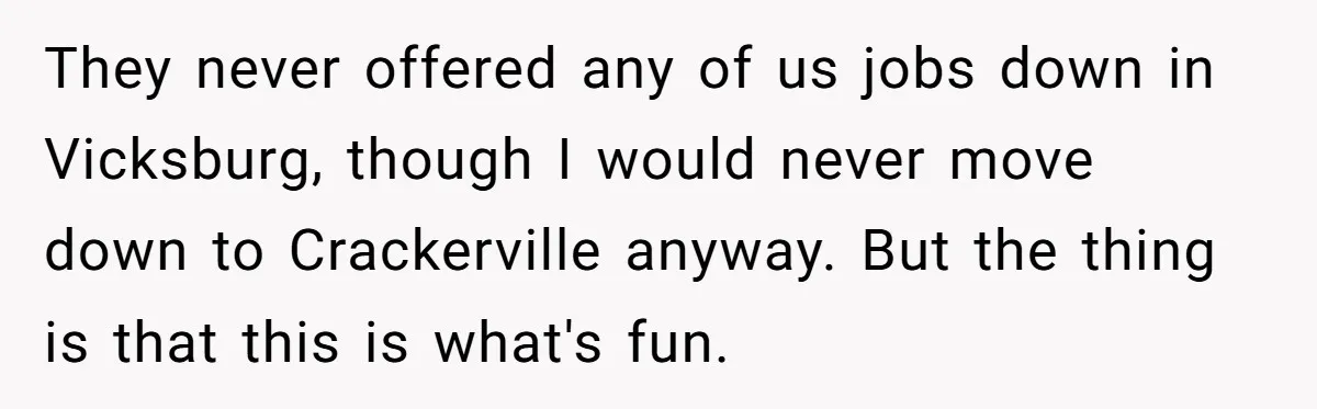 They never offered any of us jobs down in Vicksburg, though I would never move down to Crackerville anyway. But the thing is that this is what's fun.