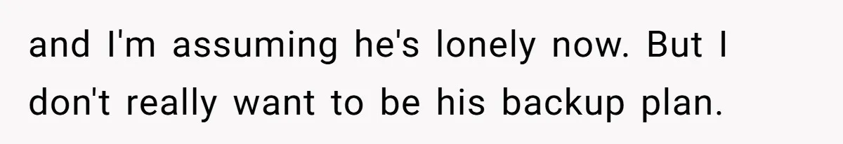 and I'm assuming he's lonely now. But I don't really want to be his backup plan.