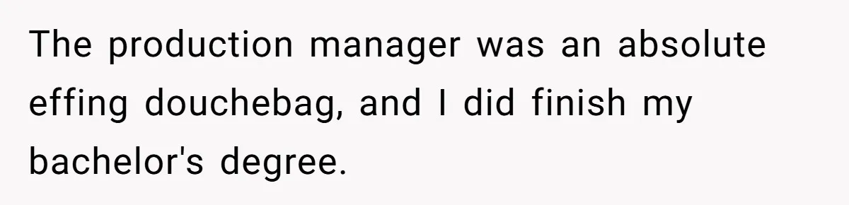 The production manager was an absolute effing douchebag, and I did finish my bachelor's degree.