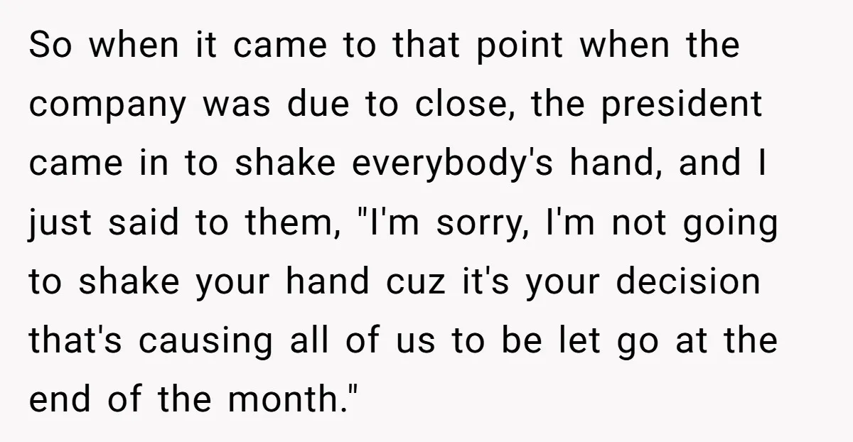 So when it came to that point when the company was due to close, the president came in to shake everybody's hand, and I just said to them, "I'm sorry,...