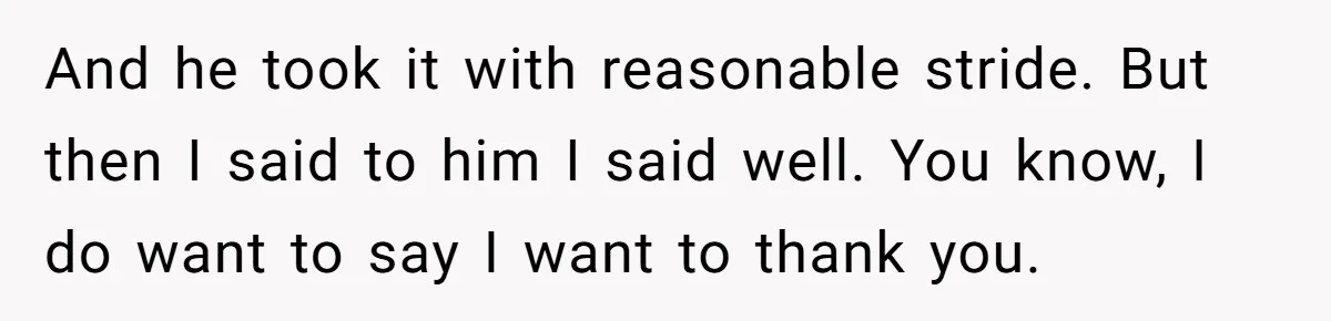 And he took it with reasonable stride. But then I said to him I said well. You know, I do want to say I want to thank you.