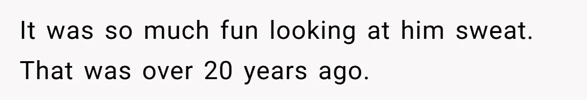 It was so much fun looking at him sweat. That was over 20 years ago.