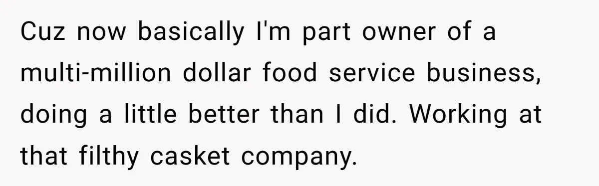 Cuz now basically I'm part owner of a multi-million dollar food service business, doing a little better than I did. Working at that filthy casket company.