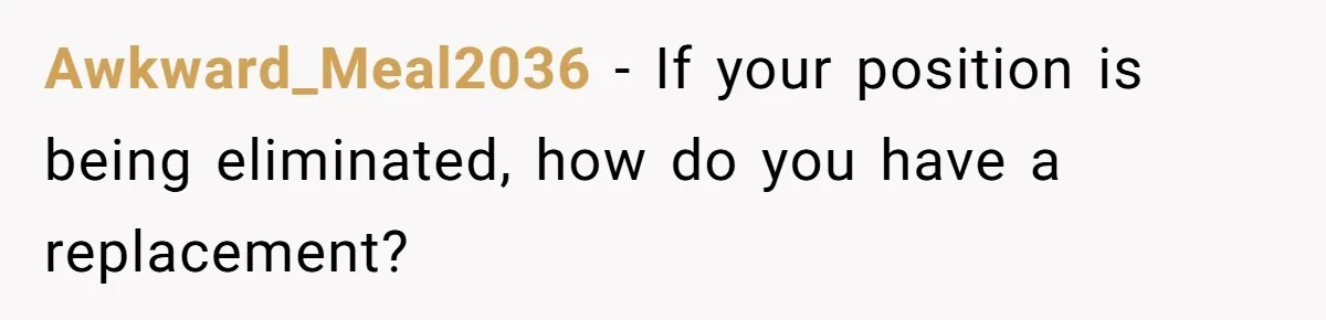 Awkward_Meal2036 − If your position is being eliminated, how do you have a replacement?