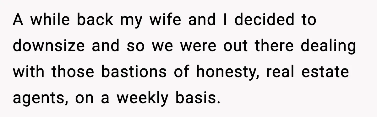 A while back my wife and I decided to downsize and so we were out there dealing with those bastions of honesty, real estate agents, on a weekly basis.