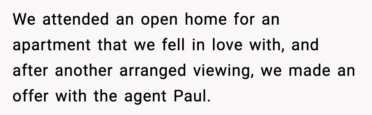 We attended an open home for an apartment that we fell in love with, and after another arranged viewing, we made an offer with the agent Paul.